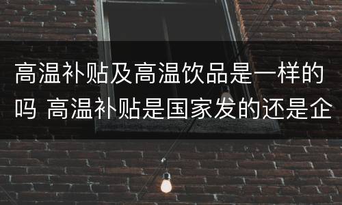 高温补贴及高温饮品是一样的吗 高温补贴是国家发的还是企业发的