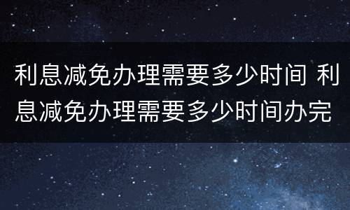 利息减免办理需要多少时间 利息减免办理需要多少时间办完