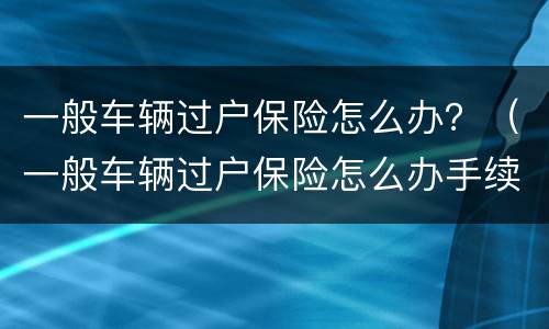 一般车辆过户保险怎么办？（一般车辆过户保险怎么办手续）