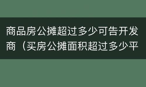 商品房公摊超过多少可告开发商（买房公摊面积超过多少平方可以告开发商）