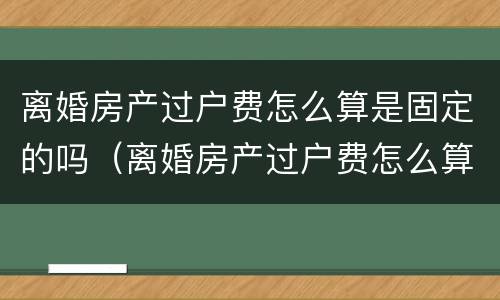 离婚房产过户费怎么算是固定的吗（离婚房产过户费怎么算是固定的吗北京）