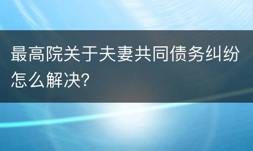 最高院关于夫妻共同债务纠纷怎么解决？