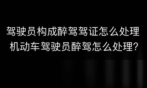 驾驶员构成醉驾驾证怎么处理 机动车驾驶员醉驾怎么处理?