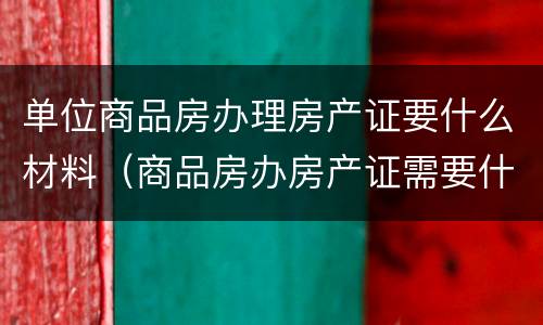 单位商品房办理房产证要什么材料（商品房办房产证需要什么材料）