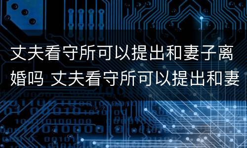 丈夫看守所可以提出和妻子离婚吗 丈夫看守所可以提出和妻子离婚吗视频