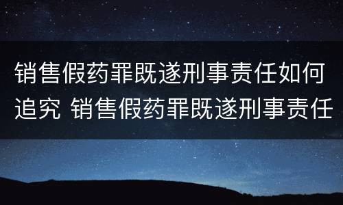 销售假药罪既遂刑事责任如何追究 销售假药罪既遂刑事责任如何追究