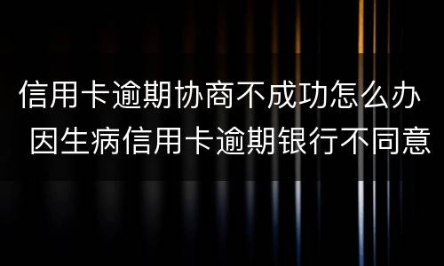 信用卡逾期协商不成功怎么办 因生病信用卡逾期银行不同意协商怎么办