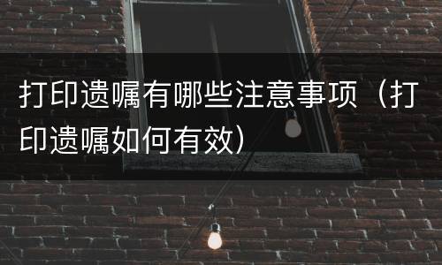 打印遗嘱有哪些注意事项（打印遗嘱如何有效）