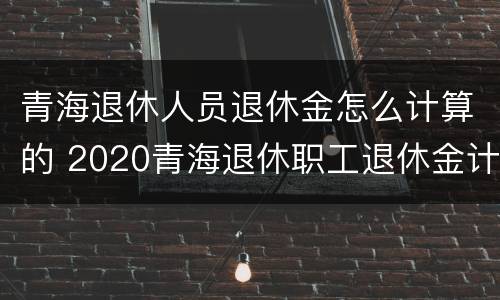 青海退休人员退休金怎么计算的 2020青海退休职工退休金计算方法