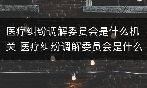 医疗纠纷调解委员会是什么机关 医疗纠纷调解委员会是什么机关单位