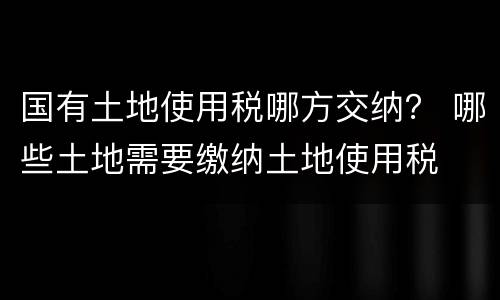 国有土地使用税哪方交纳？ 哪些土地需要缴纳土地使用税