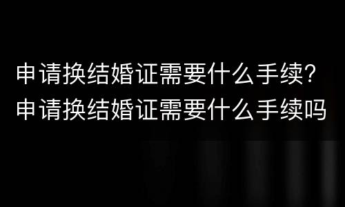 申请换结婚证需要什么手续? 申请换结婚证需要什么手续吗