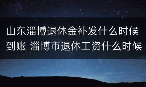 山东淄博退休金补发什么时候到账 淄博市退休工资什么时候补发