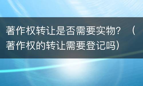 著作权转让是否需要实物？（著作权的转让需要登记吗）