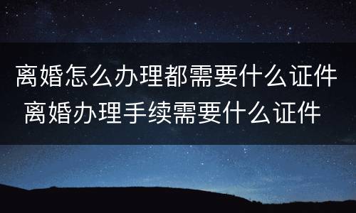 离婚怎么办理都需要什么证件 离婚办理手续需要什么证件