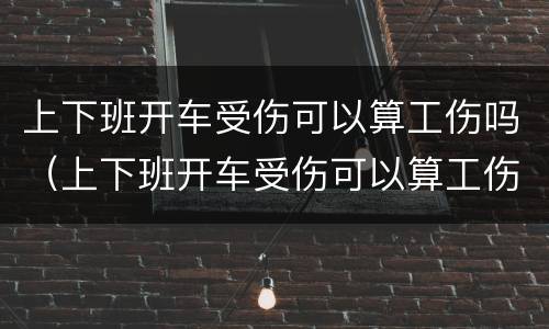 上下班开车受伤可以算工伤吗（上下班开车受伤可以算工伤吗）