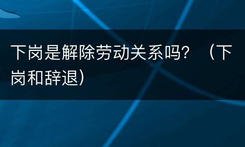 下岗是解除劳动关系吗？（下岗和辞退）