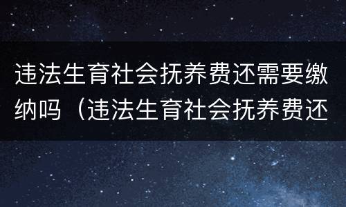 违法生育社会抚养费还需要缴纳吗（违法生育社会抚养费还需要缴纳吗知乎）