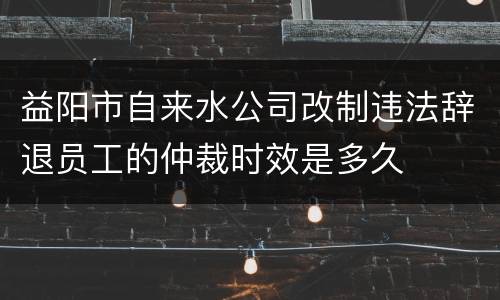 益阳市自来水公司改制违法辞退员工的仲裁时效是多久