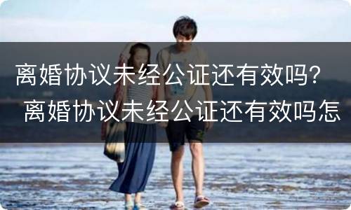 离婚协议未经公证还有效吗？ 离婚协议未经公证还有效吗怎么写