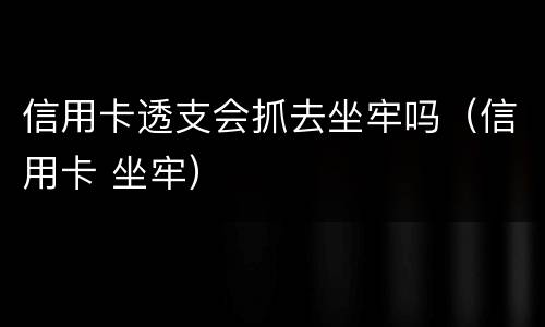 信用卡透支会抓去坐牢吗（信用卡 坐牢）