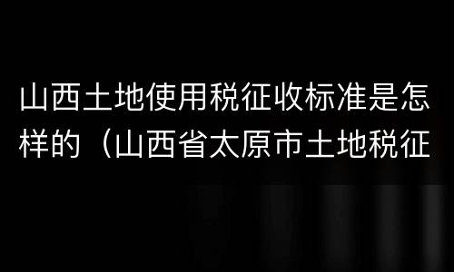 山西土地使用税征收标准是怎样的（山西省太原市土地税征收标准）