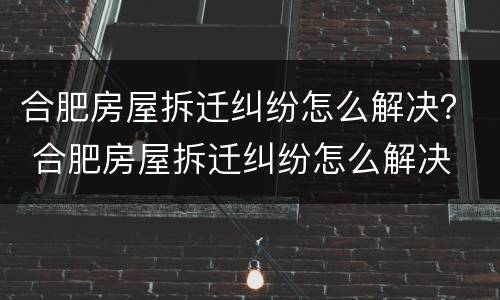 合肥房屋拆迁纠纷怎么解决？ 合肥房屋拆迁纠纷怎么解决