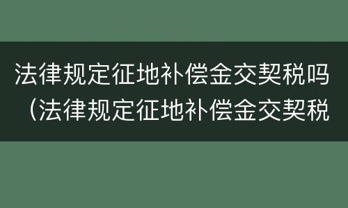 法律规定征地补偿金交契税吗（法律规定征地补偿金交契税吗合法吗）