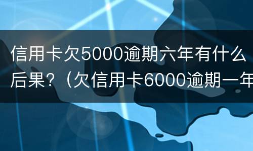 信用卡欠5000逾期六年有什么后果?（欠信用卡6000逾期一年了）