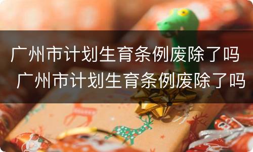 广州市计划生育条例废除了吗 广州市计划生育条例废除了吗最新