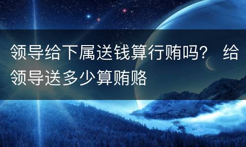 领导给下属送钱算行贿吗？ 给领导送多少算贿赂