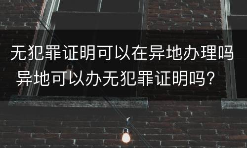 无犯罪证明可以在异地办理吗 异地可以办无犯罪证明吗?