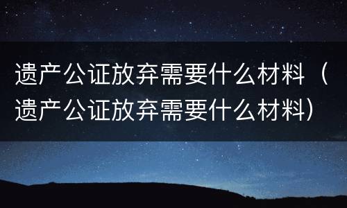 遗产公证放弃需要什么材料（遗产公证放弃需要什么材料）