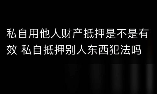 私自用他人财产抵押是不是有效 私自抵押别人东西犯法吗