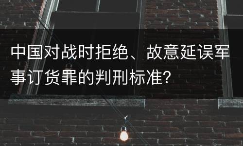 中国对战时拒绝、故意延误军事订货罪的判刑标准？