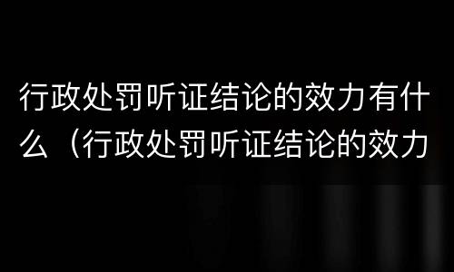 行政处罚听证结论的效力有什么（行政处罚听证结论的效力有什么要求）