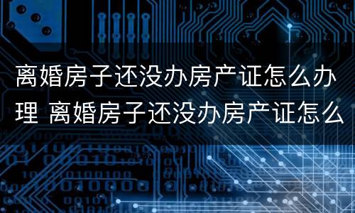 离婚房子还没办房产证怎么办理 离婚房子还没办房产证怎么办理手续