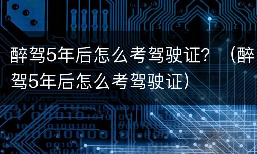 醉驾5年后怎么考驾驶证？（醉驾5年后怎么考驾驶证）