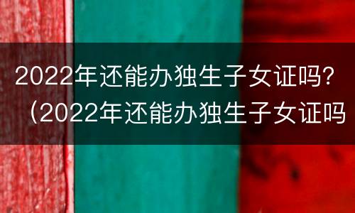 2022年还能办独生子女证吗？（2022年还能办独生子女证吗办这个证的好处有什么）