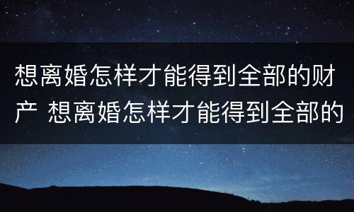 想离婚怎样才能得到全部的财产 想离婚怎样才能得到全部的财产呢