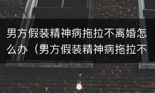 男方假装精神病拖拉不离婚怎么办（男方假装精神病拖拉不离婚怎么办理）