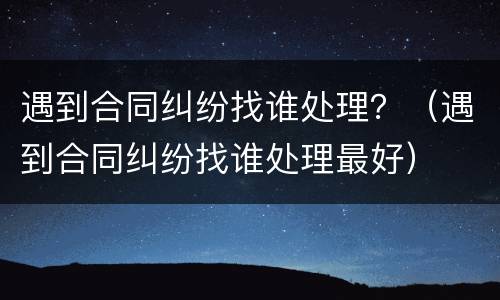 遇到合同纠纷找谁处理？（遇到合同纠纷找谁处理最好）