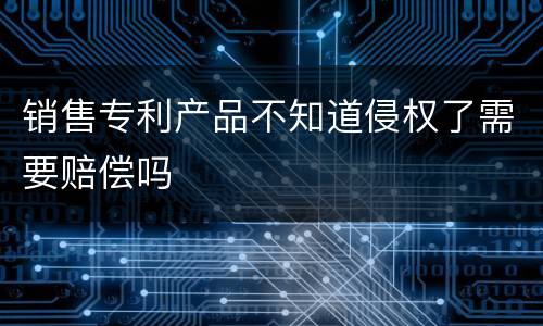 销售专利产品不知道侵权了需要赔偿吗