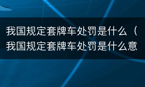 我国规定套牌车处罚是什么（我国规定套牌车处罚是什么意思）