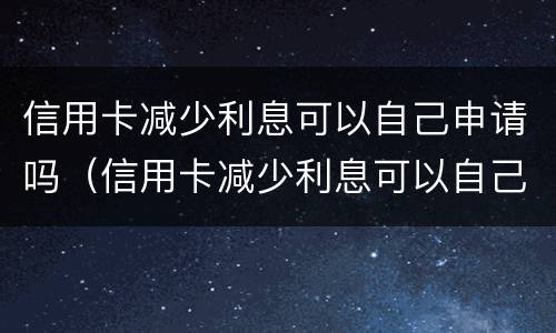 信用卡减少利息可以自己申请吗（信用卡减少利息可以自己申请吗怎么申请）