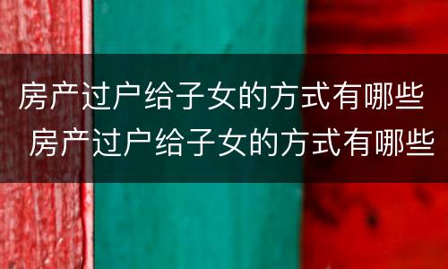 房产过户给子女的方式有哪些 房产过户给子女的方式有哪些呢