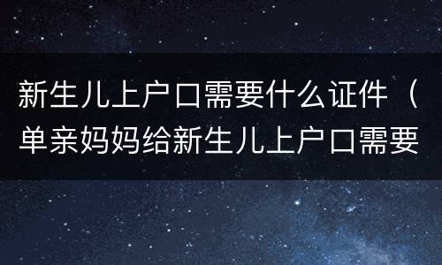 新生儿上户口需要什么证件（单亲妈妈给新生儿上户口需要什么证件）