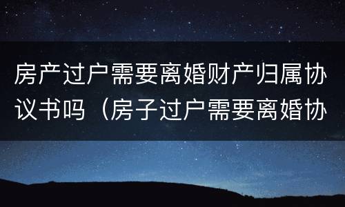 房产过户需要离婚财产归属协议书吗（房子过户需要离婚协议书吗）