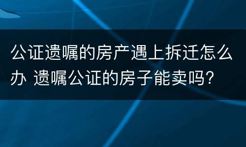 公证遗嘱的房产遇上拆迁怎么办 遗嘱公证的房子能卖吗?