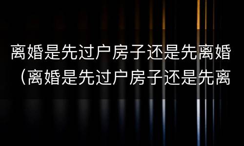 离婚是先过户房子还是先离婚（离婚是先过户房子还是先离婚）